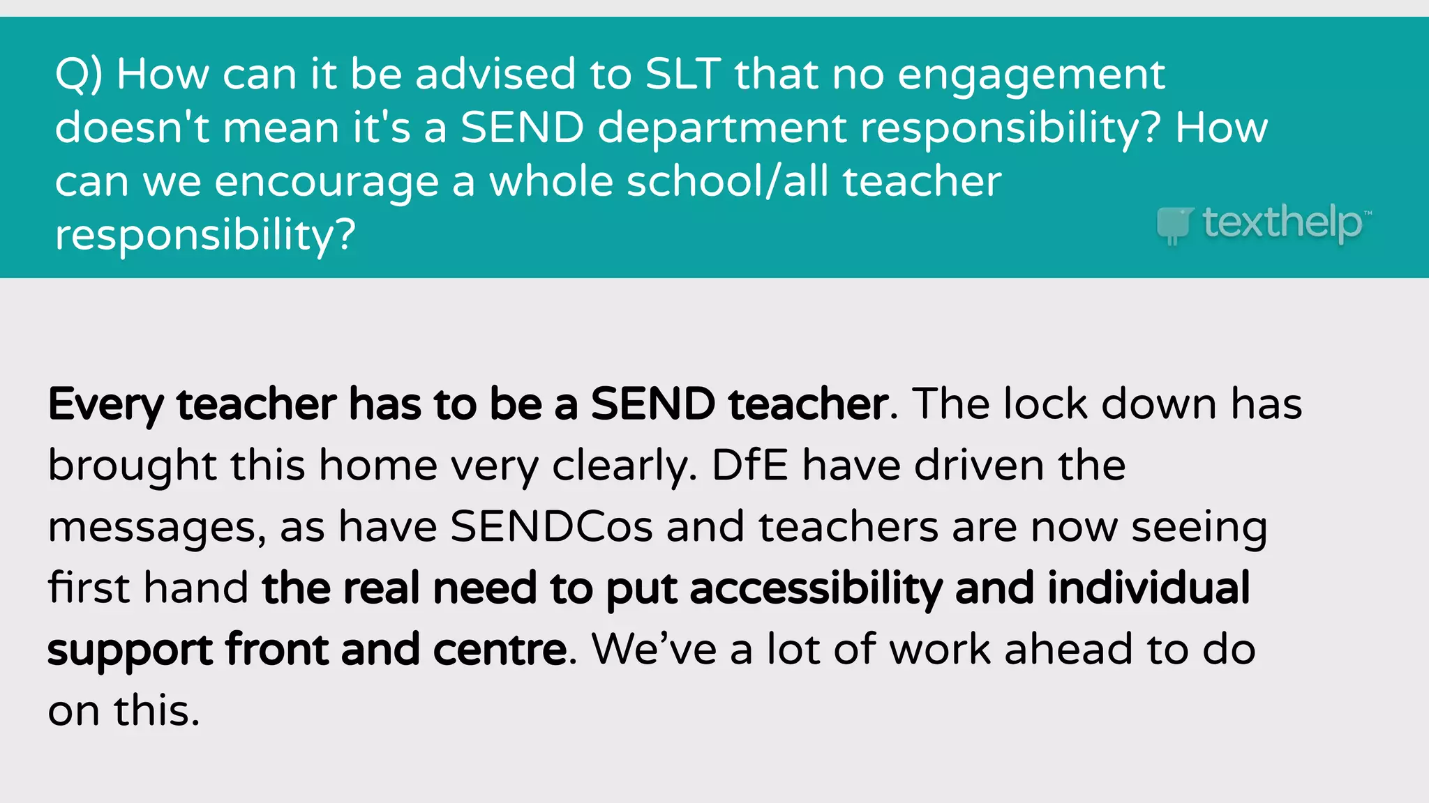 Q) How can it be advised to SLT that no engagement
doesn't mean it's a SEND department responsibility? How
can we encourage a whole school/all teacher
responsibility?
Every teacher has to be a SEND teacher. The lock down has
brought this home very clearly. DfE have driven the
messages, as have SENDCos and teachers are now seeing
ﬁrst hand the real need to put accessibility and individual
support front and centre. We’ve a lot of work ahead to do
on this.
 