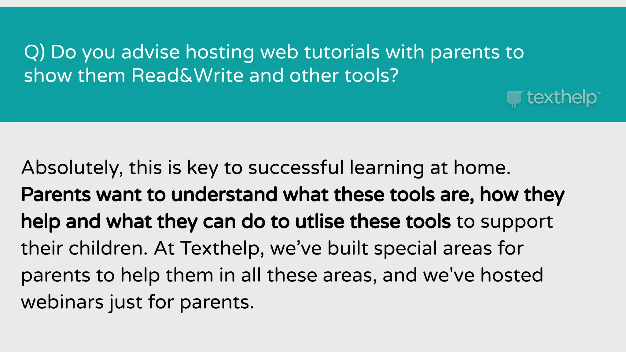 Q) Do you advise hosting web tutorials with parents to
show them Read&Write and other tools?
Absolutely, this is key to successful learning at home.
Parents want to understand what these tools are, how they
help and what they can do to utlise these tools to support
their children. At Texthelp, we’ve built special areas for
parents to help them in all these areas, and we've hosted
webinars just for parents.
 