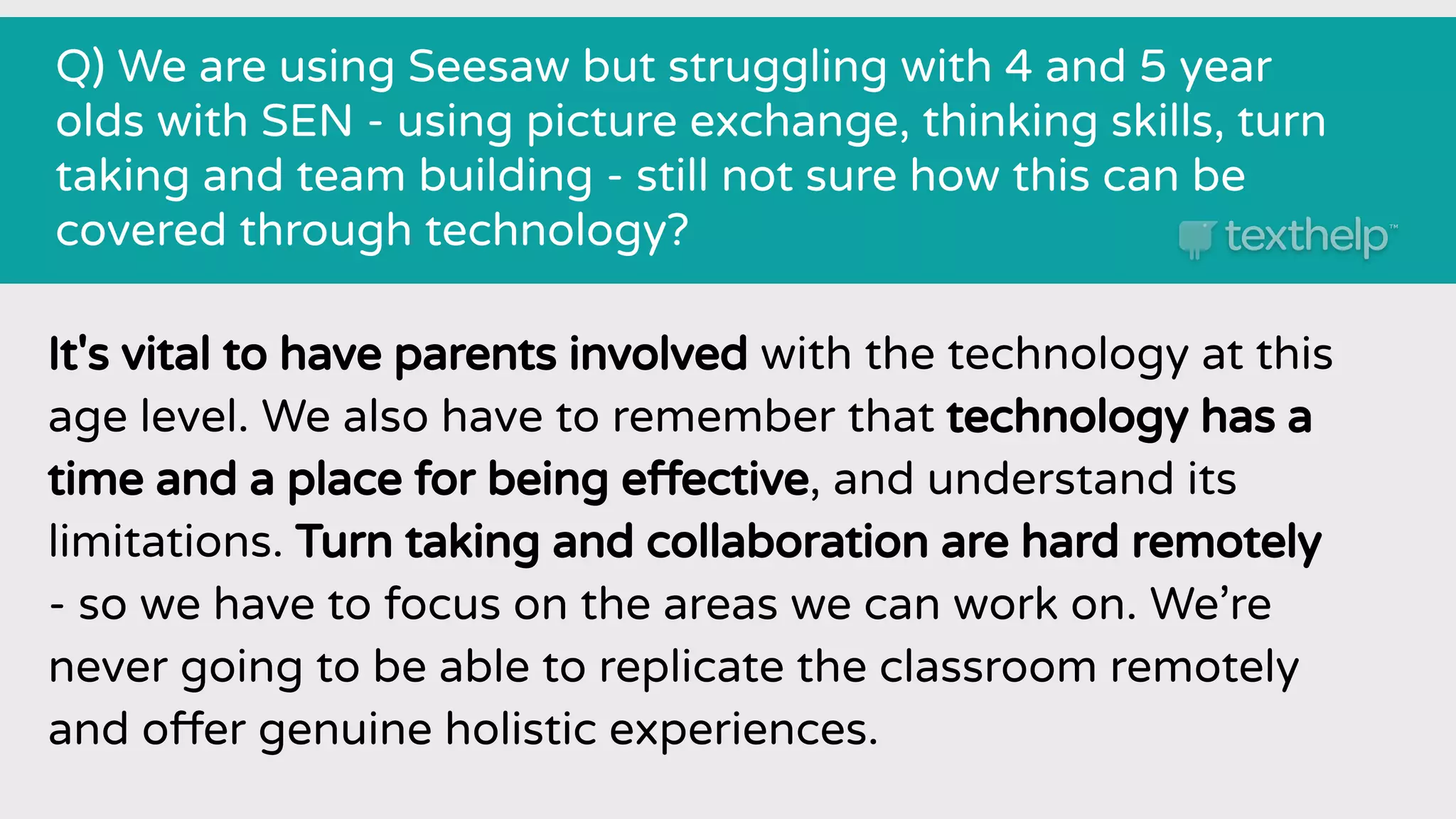 Q) We are using Seesaw but struggling with 4 and 5 year
olds with SEN - using picture exchange, thinking skills, turn
taking and team building - still not sure how this can be
covered through technology?
It's vital to have parents involved with the technology at this
age level. We also have to remember that technology has a
time and a place for being effective, and understand its
limitations. Turn taking and collaboration are hard remotely
- so we have to focus on the areas we can work on. We’re
never going to be able to replicate the classroom remotely
and offer genuine holistic experiences.
 