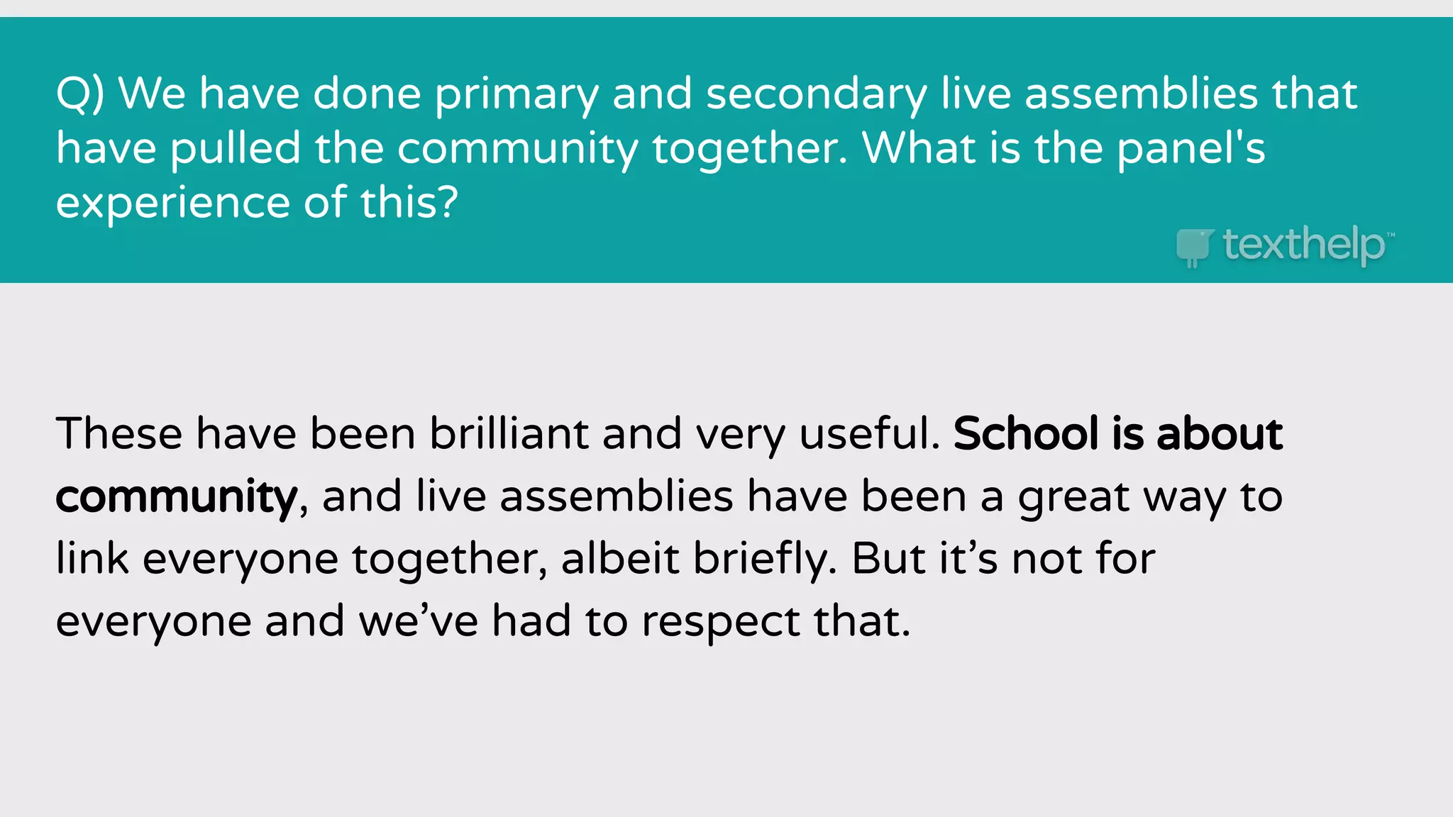 Q) We have done primary and secondary live assemblies that
have pulled the community together. What is the panel's
experience of this?
These have been brilliant and very useful. School is about
community, and live assemblies have been a great way to
link everyone together, albeit brieﬂy. But it’s not for
everyone and we’ve had to respect that.
 