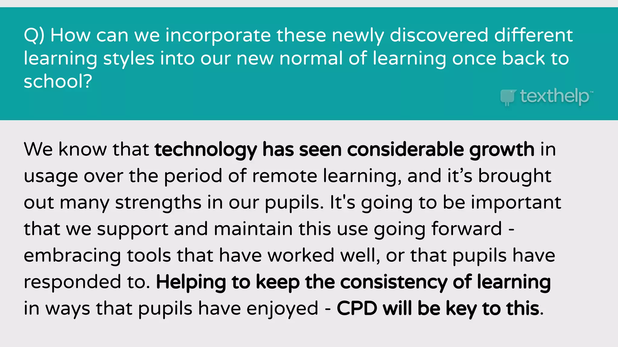 Q) How can we incorporate these newly discovered different
learning styles into our new normal of learning once back to
school?
We know that technology has seen considerable growth in
usage over the period of remote learning, and it’s brought
out many strengths in our pupils. It's going to be important
that we support and maintain this use going forward -
embracing tools that have worked well, or that pupils have
responded to. Helping to keep the consistency of learning
in ways that pupils have enjoyed - CPD will be key to this.
 