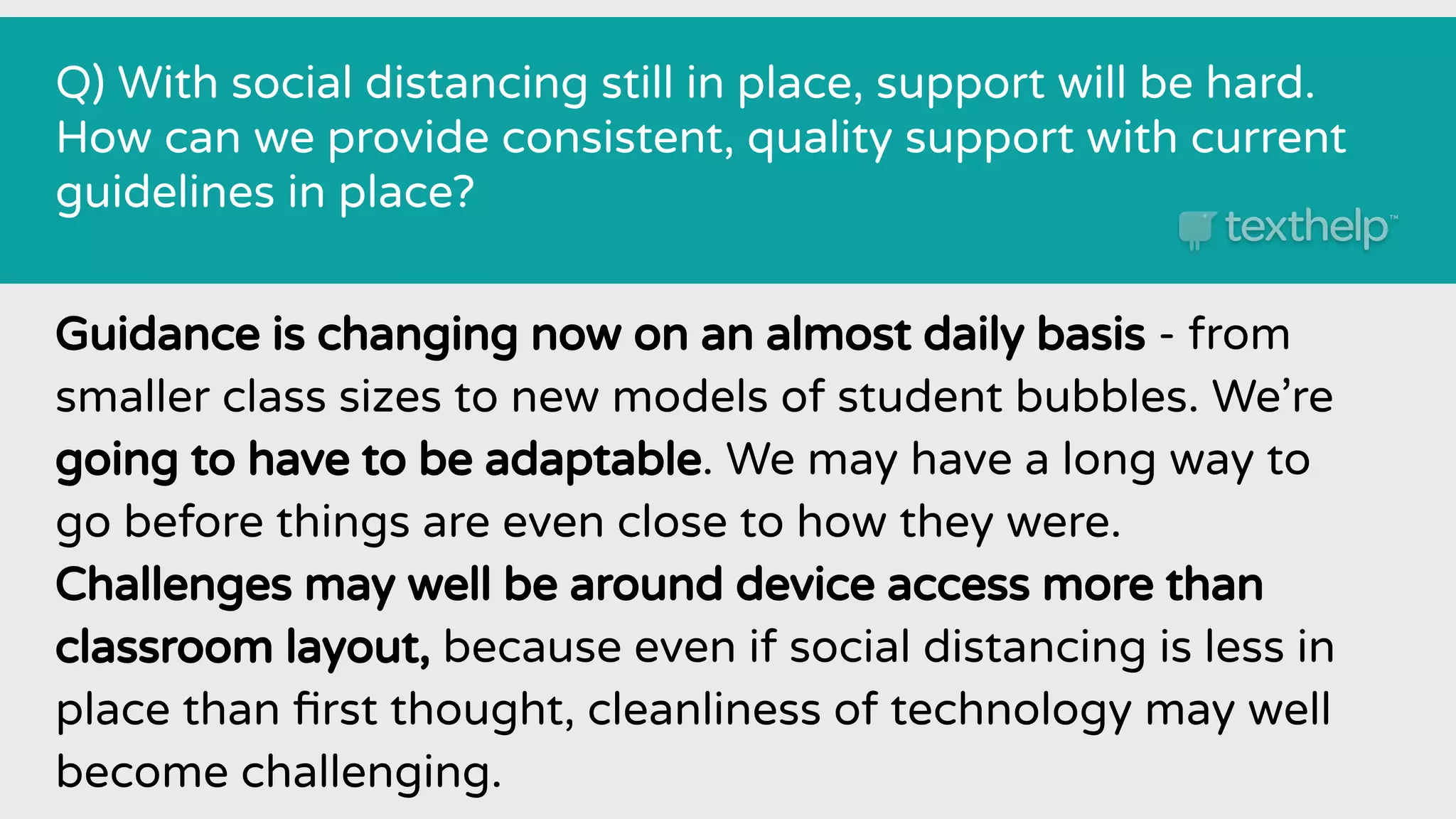 Q) With social distancing still in place, support will be hard.
How can we provide consistent, quality support with current
guidelines in place?
Guidance is changing now on an almost daily basis - from
smaller class sizes to new models of student bubbles. We’re
going to have to be adaptable. We may have a long way to
go before things are even close to how they were.
Challenges may well be around device access more than
classroom layout, because even if social distancing is less in
place than ﬁrst thought, cleanliness of technology may well
become challenging.
 