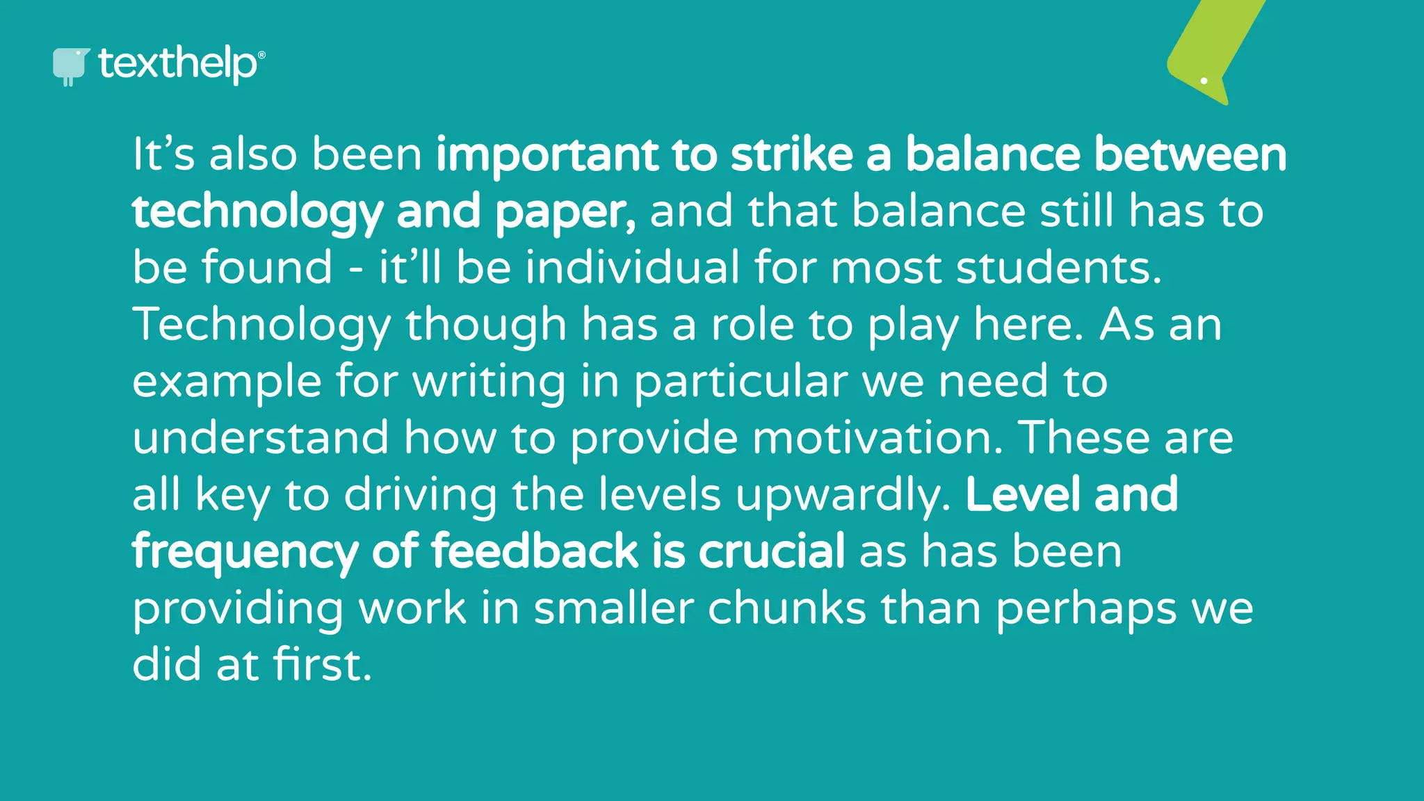 It’s also been important to strike a balance between
technology and paper, and that balance still has to
be found - it’ll be individual for most students.
Technology though has a role to play here. As an
example for writing in particular we need to
understand how to provide motivation. These are
all key to driving the levels upwardly. Level and
frequency of feedback is crucial as has been
providing work in smaller chunks than perhaps we
did at ﬁrst.
 