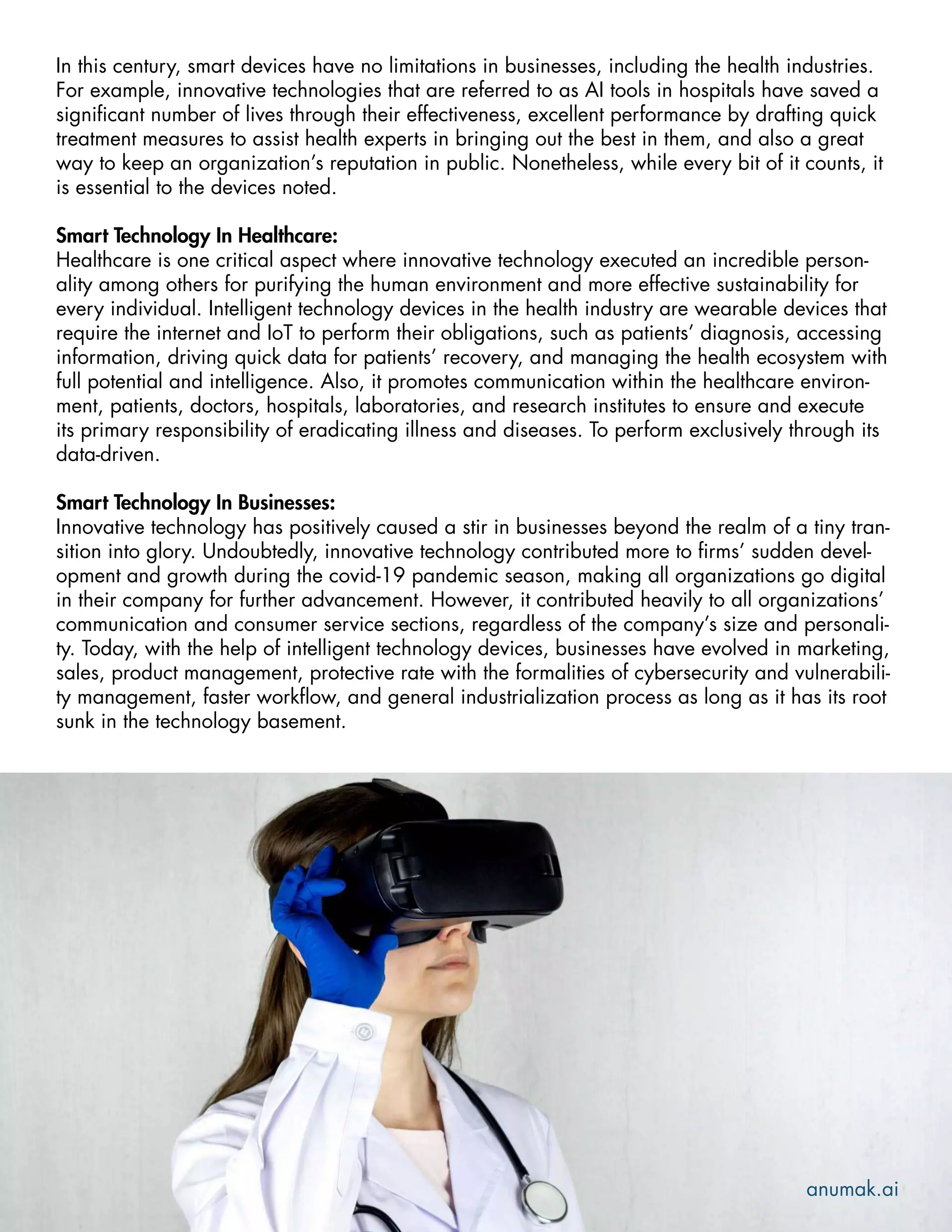In this century, smart devices have no limitations in businesses, including the health industries.
For example, innovative technologies that are referred to as AI tools in hospitals have saved a
significant number of lives through their effectiveness, excellent performance by drafting quick
treatment measures to assist health experts in bringing out the best in them, and also a great
way to keep an organization’s reputation in public. Nonetheless, while every bit of it counts, it
is essential to the devices noted.
Smart Technology In Healthcare:
Healthcare is one critical aspect where innovative technology executed an incredible person-
ality among others for purifying the human environment and more effective sustainability for
every individual. Intelligent technology devices in the health industry are wearable devices that
require the internet and IoT to perform their obligations, such as patients’ diagnosis, accessing
information, driving quick data for patients’ recovery, and managing the health ecosystem with
full potential and intelligence. Also, it promotes communication within the healthcare environ-
ment, patients, doctors, hospitals, laboratories, and research institutes to ensure and execute
its primary responsibility of eradicating illness and diseases. To perform exclusively through its
data-driven.
Smart Technology In Businesses:
Innovative technology has positively caused a stir in businesses beyond the realm of a tiny tran-
sition into glory. Undoubtedly, innovative technology contributed more to firms’ sudden devel-
opment and growth during the covid-19 pandemic season, making all organizations go digital
in their company for further advancement. However, it contributed heavily to all organizations’
communication and consumer service sections, regardless of the company’s size and personali-
ty. Today, with the help of intelligent technology devices, businesses have evolved in marketing,
sales, product management, protective rate with the formalities of cybersecurity and vulnerabili-
ty management, faster workflow, and general industrialization process as long as it has its root
sunk in the technology basement.
anumak.ai
 