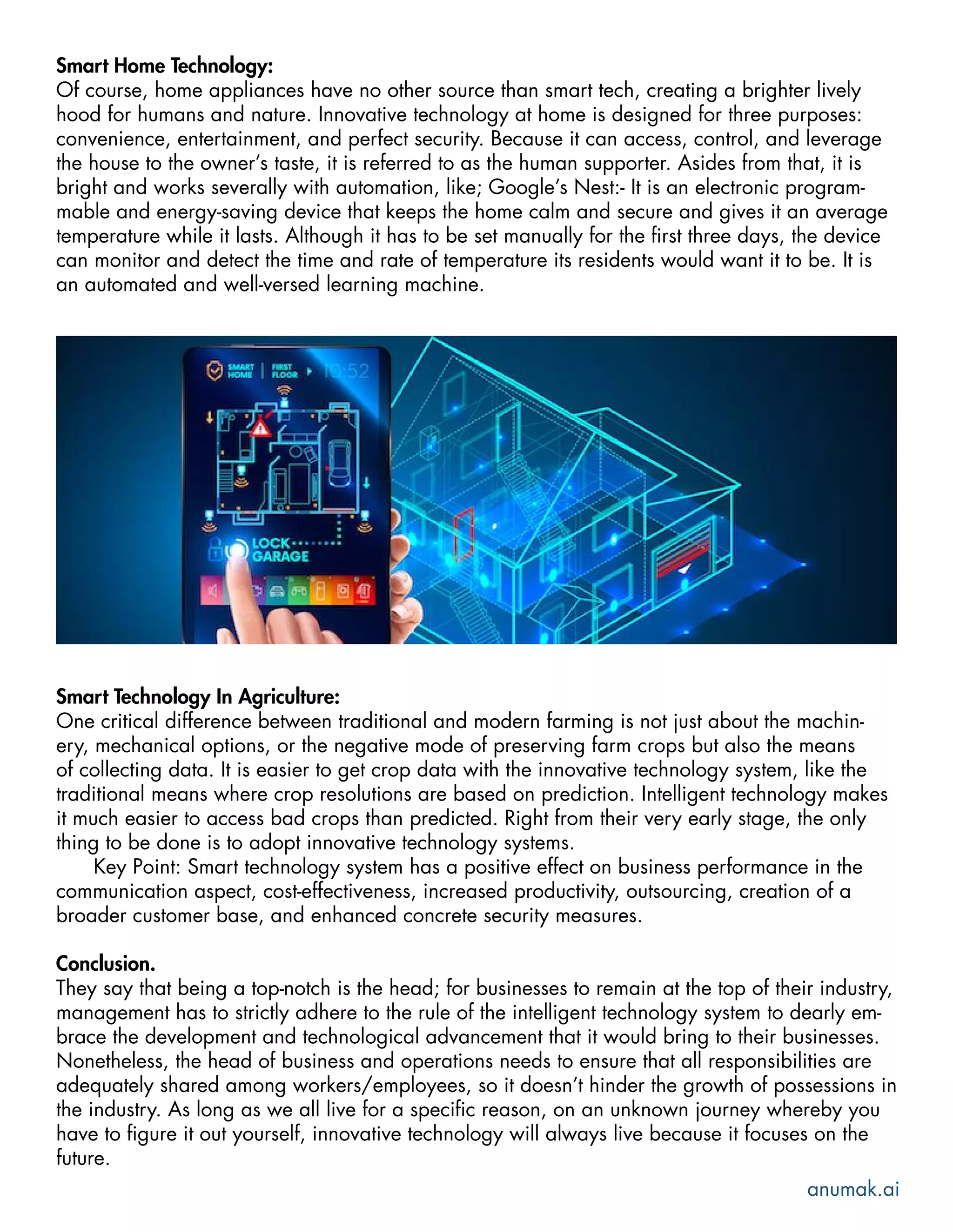 Smart Home Technology:
Of course, home appliances have no other source than smart tech, creating a brighter lively
hood for humans and nature. Innovative technology at home is designed for three purposes:
convenience, entertainment, and perfect security. Because it can access, control, and leverage
the house to the owner’s taste, it is referred to as the human supporter. Asides from that, it is
bright and works severally with automation, like; Google’s Nest:- It is an electronic program-
mable and energy-saving device that keeps the home calm and secure and gives it an average
temperature while it lasts. Although it has to be set manually for the first three days, the device
can monitor and detect the time and rate of temperature its residents would want it to be. It is
an automated and well-versed learning machine.
Smart Technology In Agriculture:
One critical difference between traditional and modern farming is not just about the machin-
ery, mechanical options, or the negative mode of preserving farm crops but also the means
of collecting data. It is easier to get crop data with the innovative technology system, like the
traditional means where crop resolutions are based on prediction. Intelligent technology makes
it much easier to access bad crops than predicted. Right from their very early stage, the only
thing to be done is to adopt innovative technology systems.
Key Point: Smart technology system has a positive effect on business performance in the
communication aspect, cost-effectiveness, increased productivity, outsourcing, creation of a
broader customer base, and enhanced concrete security measures.
Conclusion.
They say that being a top-notch is the head; for businesses to remain at the top of their industry,
management has to strictly adhere to the rule of the intelligent technology system to dearly em-
brace the development and technological advancement that it would bring to their businesses.
Nonetheless, the head of business and operations needs to ensure that all responsibilities are
adequately shared among workers/employees, so it doesn’t hinder the growth of possessions in
the industry. As long as we all live for a specific reason, on an unknown journey whereby you
have to figure it out yourself, innovative technology will always live because it focuses on the
future.
anumak.ai
 