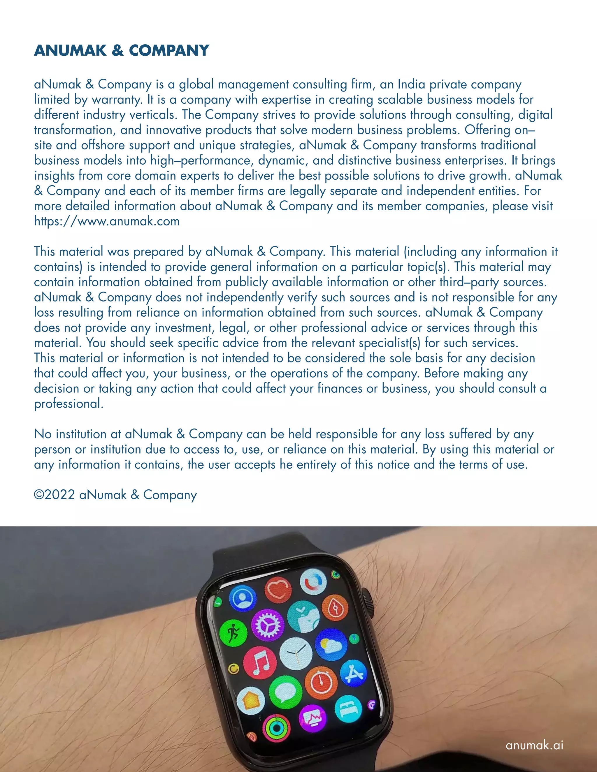ANUMAK & COMPANY
aNumak & Company is a global management consulting firm, an India private company
limited by warranty. It is a company with expertise in creating scalable business models for
different industry verticals. The Company strives to provide solutions through consulting, digital
transformation, and innovative products that solve modern business problems. Offering on–
site and offshore support and unique strategies, aNumak & Company transforms traditional
business models into high–performance, dynamic, and distinctive business enterprises. It brings
insights from core domain experts to deliver the best possible solutions to drive growth. aNumak
& Company and each of its member firms are legally separate and independent entities. For
more detailed information about aNumak & Company and its member companies, please visit
https://www.anumak.com
This material was prepared by aNumak & Company. This material (including any information it
contains) is intended to provide general information on a particular topic(s). This material may
contain information obtained from publicly available information or other third–party sources.
aNumak & Company does not independently verify such sources and is not responsible for any
loss resulting from reliance on information obtained from such sources. aNumak & Company
does not provide any investment, legal, or other professional advice or services through this
material. You should seek specific advice from the relevant specialist(s) for such services.
This material or information is not intended to be considered the sole basis for any decision
that could affect you, your business, or the operations of the company. Before making any
decision or taking any action that could affect your finances or business, you should consult a
professional.
No institution at aNumak & Company can be held responsible for any loss suffered by any
person or institution due to access to, use, or reliance on this material. By using this material or
any information it contains, the user accepts he entirety of this notice and the terms of use.
©2022 aNumak & Company
anumak.ai
 