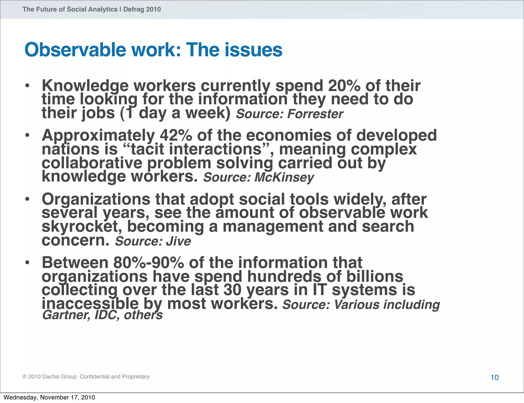 ® 2010 Dachis Group. Conﬁdential and Proprietary
The Future of Social Analytics | Defrag 2010
Observable work: The issues
• Knowledge workers currently spend 20% of their
time looking for the information they need to do
their jobs (1 day a week) Source: Forrester
• Approximately 42% of the economies of developed
nations is “tacit interactions”, meaning complex
collaborative problem solving carried out by
knowledge workers. Source: McKinsey
• Organizations that adopt social tools widely, after
several years, see the amount of observable work
skyrocket, becoming a management and search
concern. Source: Jive
• Between 80%-90% of the information that
organizations have spend hundreds of billions
collecting over the last 30 years in IT systems is
inaccessible by most workers. Source: Various including
Gartner, IDC, others
10
Wednesday, November 17, 2010
 