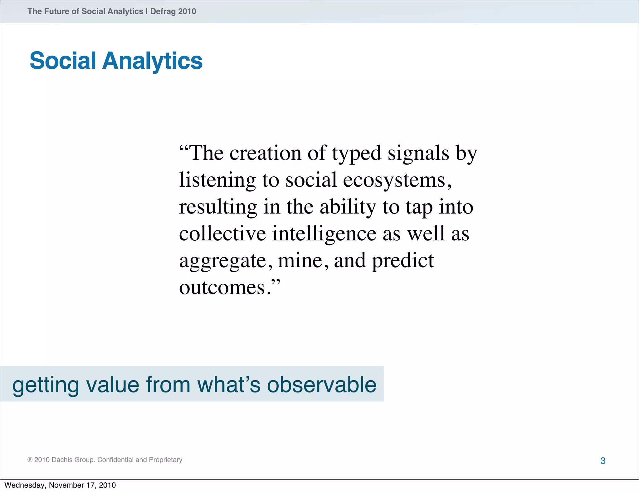 ® 2010 Dachis Group. Conﬁdential and Proprietary
The Future of Social Analytics | Defrag 2010
Social Analytics
3
getting value from whatʼs observable
“The creation of typed signals by
listening to social ecosystems,
resulting in the ability to tap into
collective intelligence as well as
aggregate, mine, and predict
outcomes.”
Wednesday, November 17, 2010
 