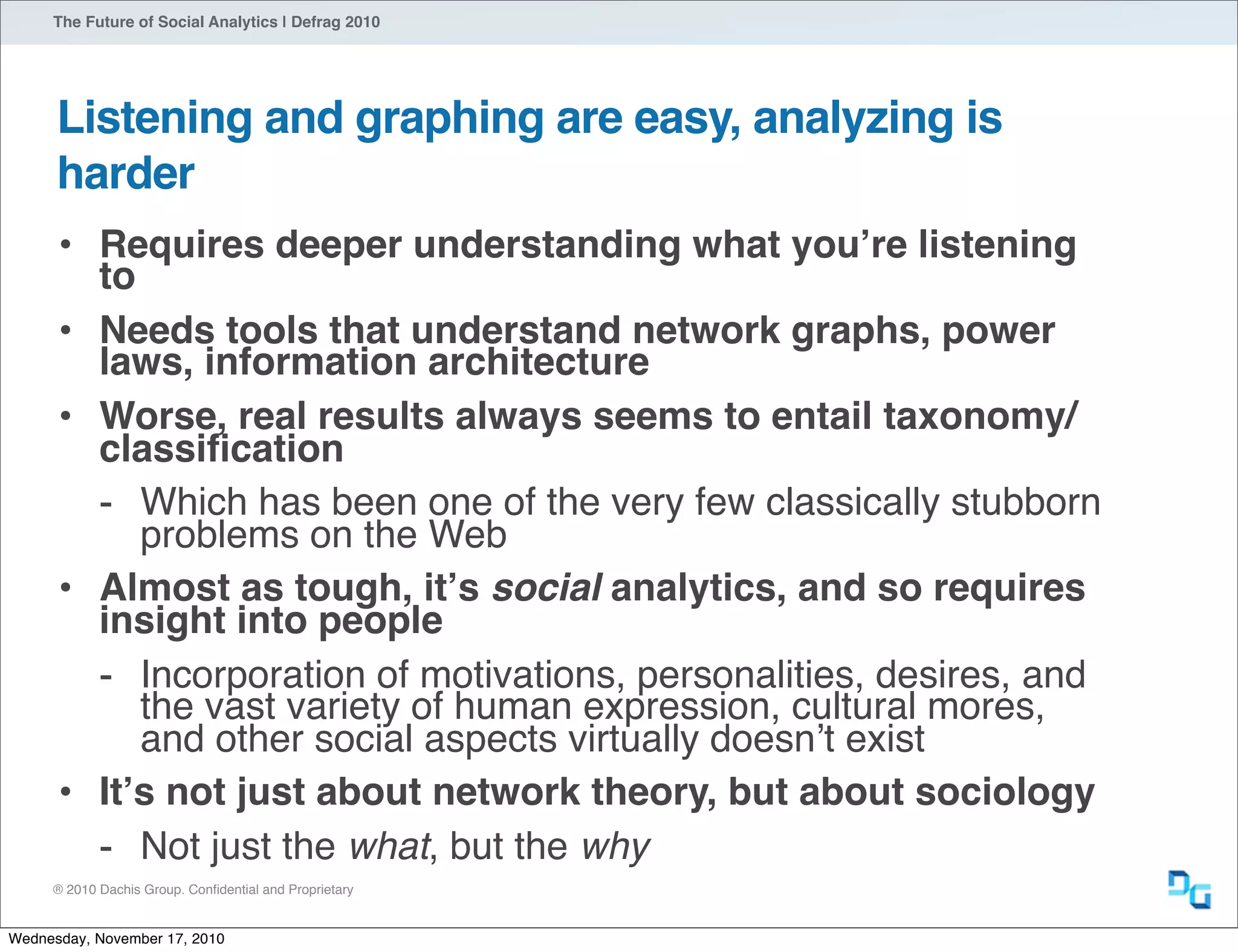 ® 2010 Dachis Group. Conﬁdential and Proprietary
The Future of Social Analytics | Defrag 2010
Listening and graphing are easy, analyzing is
harder
• Requires deeper understanding what youʼre listening
to
• Needs tools that understand network graphs, power
laws, information architecture
• Worse, real results always seems to entail taxonomy/
classiﬁcation
- Which has been one of the very few classically stubborn
problems on the Web
• Almost as tough, itʼs social analytics, and so requires
insight into people
- Incorporation of motivations, personalities, desires, and
the vast variety of human expression, cultural mores,
and other social aspects virtually doesnʼt exist
• Itʼs not just about network theory, but about sociology
- Not just the what, but the why
Wednesday, November 17, 2010
 