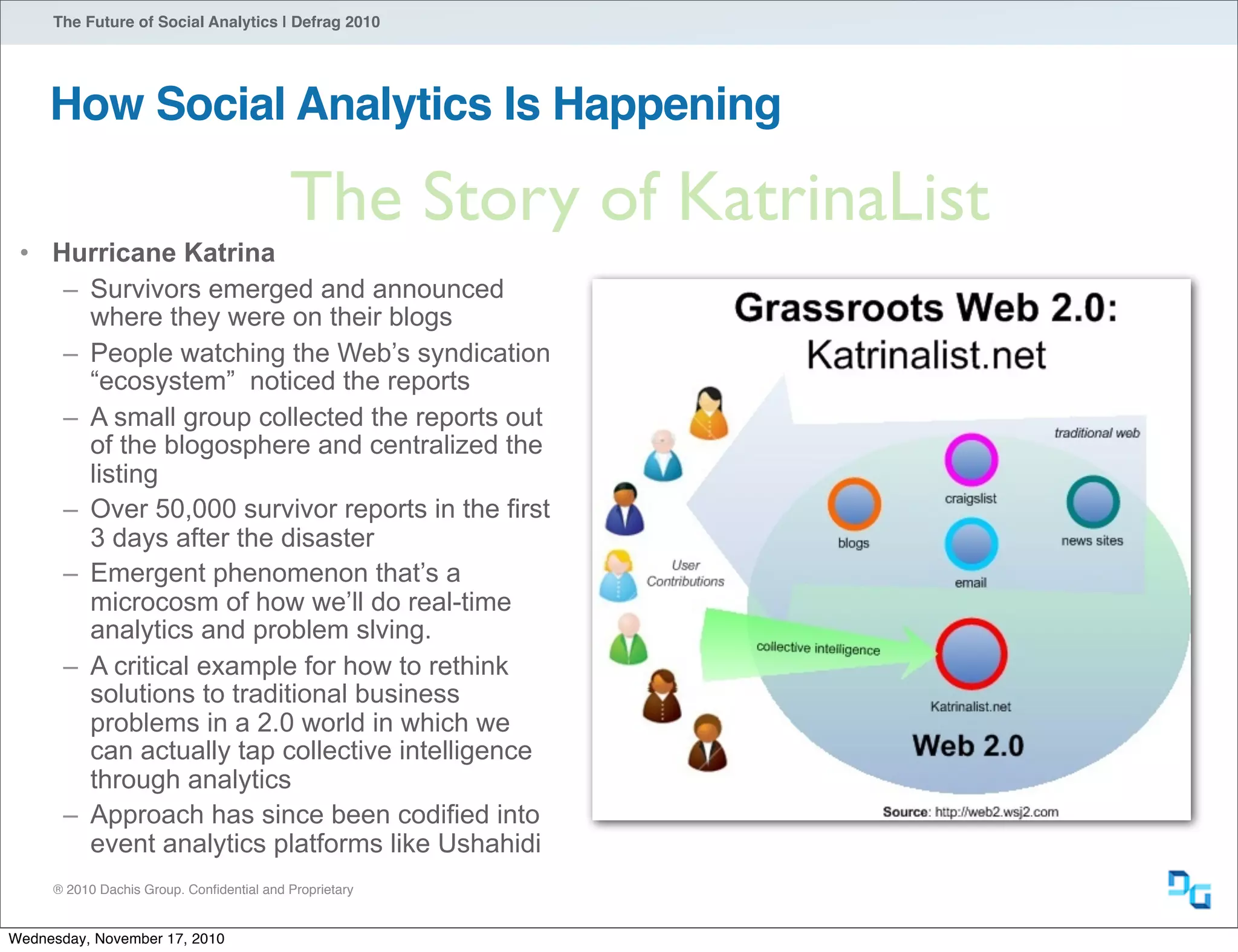 ® 2010 Dachis Group. Conﬁdential and Proprietary
The Future of Social Analytics | Defrag 2010
How Social Analytics Is Happening
The Story of KatrinaList
• Hurricane Katrina
– Survivors emerged and announced
where they were on their blogs
– People watching the Web’s syndication
“ecosystem” noticed the reports
– A small group collected the reports out
of the blogosphere and centralized the
listing
– Over 50,000 survivor reports in the first
3 days after the disaster
– Emergent phenomenon that’s a
microcosm of how we’ll do real-time
analytics and problem slving.
– A critical example for how to rethink
solutions to traditional business
problems in a 2.0 world in which we
can actually tap collective intelligence
through analytics
– Approach has since been codified into
event analytics platforms like Ushahidi
Wednesday, November 17, 2010
 