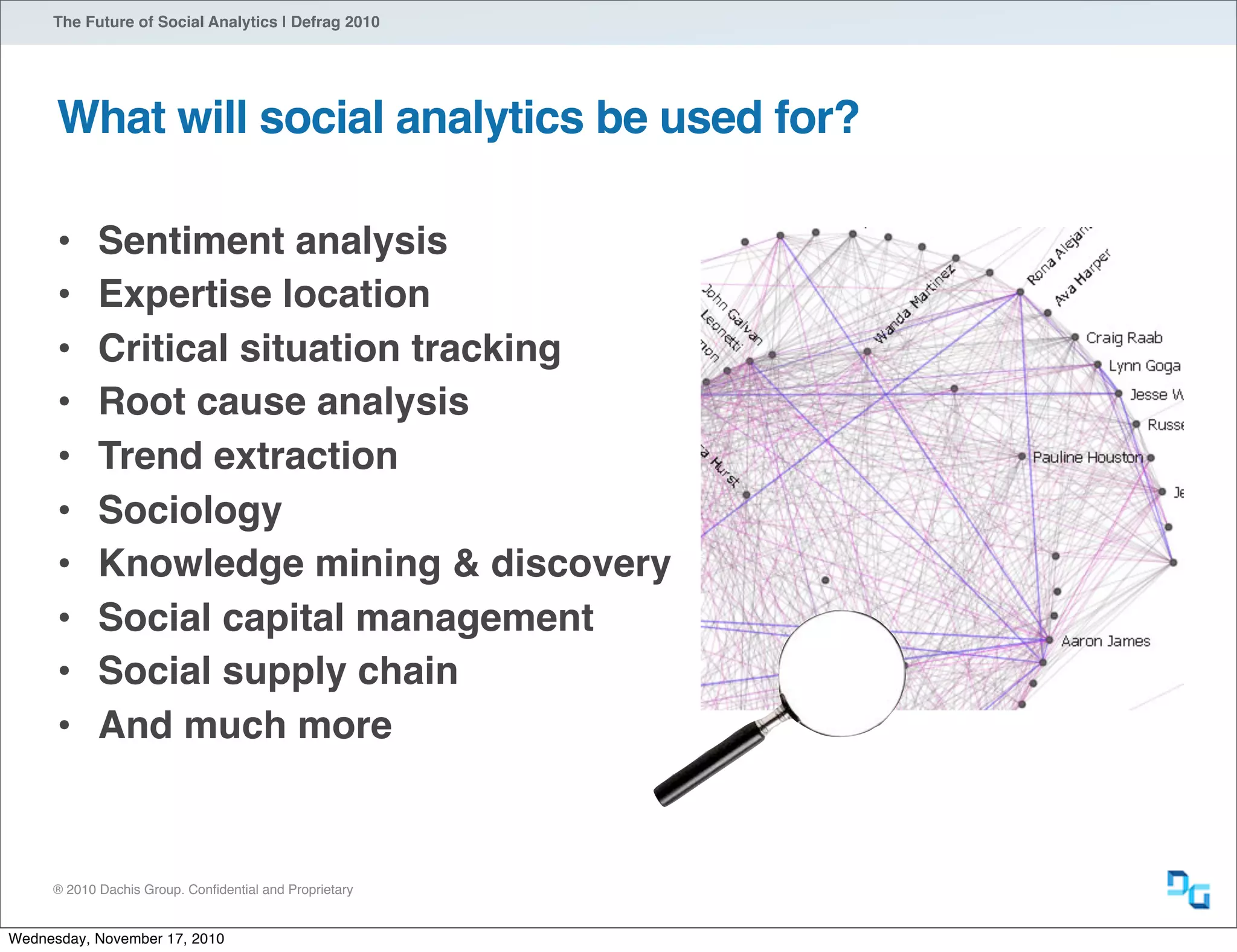® 2010 Dachis Group. Conﬁdential and Proprietary
The Future of Social Analytics | Defrag 2010
What will social analytics be used for?
• Sentiment analysis
• Expertise location
• Critical situation tracking
• Root cause analysis
• Trend extraction
• Sociology
• Knowledge mining & discovery
• Social capital management
• Social supply chain
• And much more
Wednesday, November 17, 2010
 