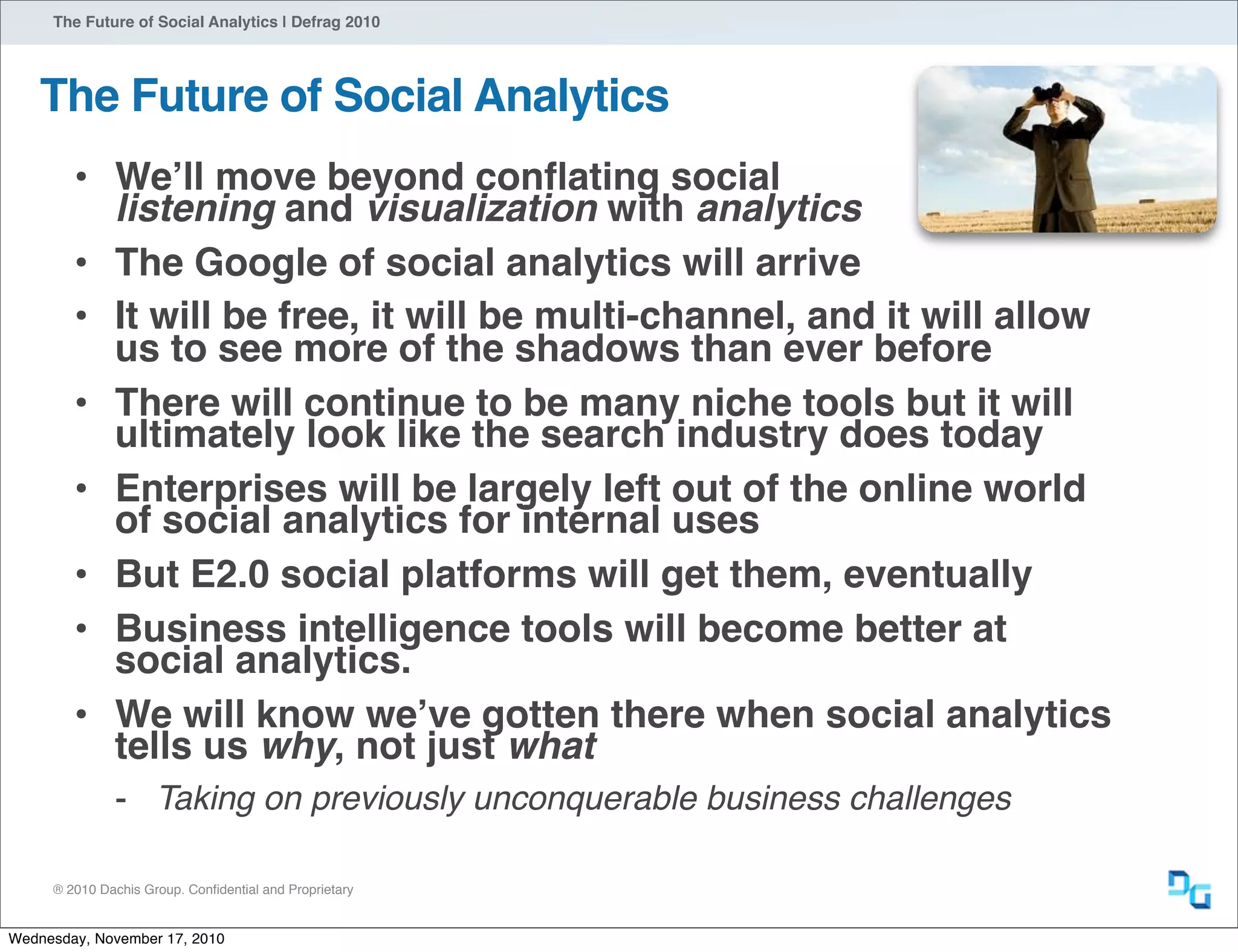 ® 2010 Dachis Group. Conﬁdential and Proprietary
The Future of Social Analytics | Defrag 2010
The Future of Social Analytics
• Weʼll move beyond conﬂating social
listening and visualization with analytics
• The Google of social analytics will arrive
• It will be free, it will be multi-channel, and it will allow
us to see more of the shadows than ever before
• There will continue to be many niche tools but it will
ultimately look like the search industry does today
• Enterprises will be largely left out of the online world
of social analytics for internal uses
• But E2.0 social platforms will get them, eventually
• Business intelligence tools will become better at
social analytics.
• We will know weʼve gotten there when social analytics
tells us why, not just what
- Taking on previously unconquerable business challenges
Wednesday, November 17, 2010
 