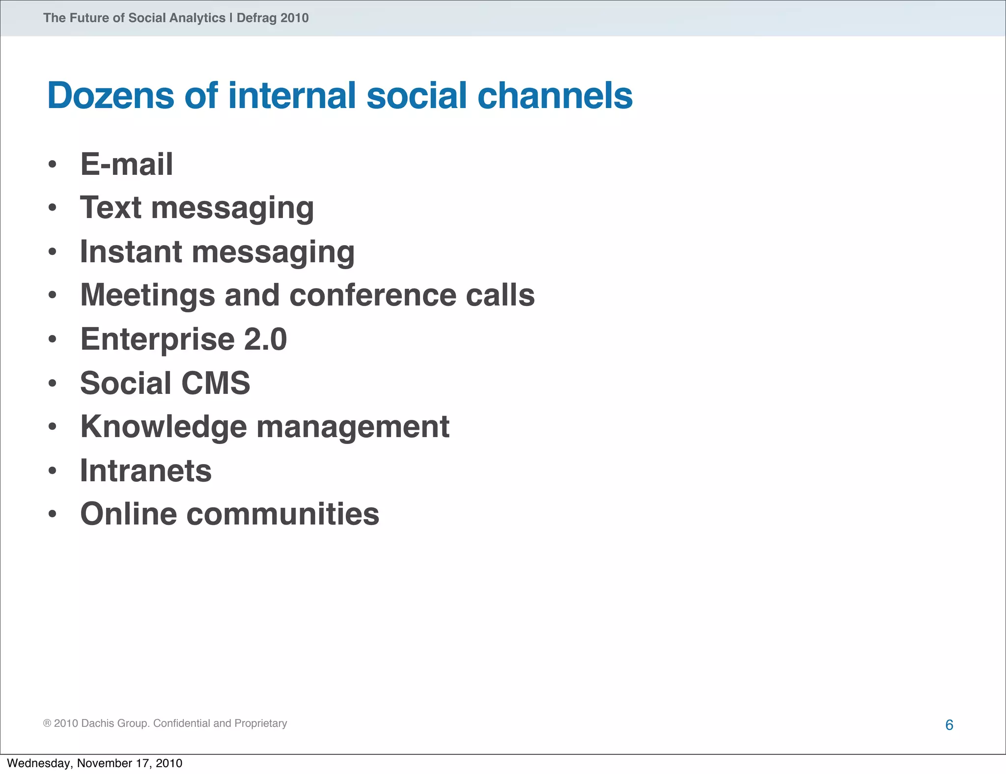 ® 2010 Dachis Group. Conﬁdential and Proprietary
The Future of Social Analytics | Defrag 2010
Dozens of internal social channels
• E-mail
• Text messaging
• Instant messaging
• Meetings and conference calls
• Enterprise 2.0
• Social CMS
• Knowledge management
• Intranets
• Online communities
6
Wednesday, November 17, 2010
 