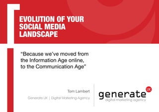 EVOLUTION OF YOUR
SOCIAL MEDIA
LANDSCAPE
“Because we’ve moved from
the Information Age online,
to the Communication Age”

Tom Lambert

Generate UK | Digital Marketing Agency

 