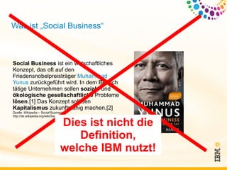 Was ist „Social Business“



Social Business ist ein wirtschaftliches
Konzept, das oft auf den
Friedensnobelpreisträger Muhammad
Yunus zurückgeführt wird. In dem Bereich
tätige Unternehmen sollen soziale und
ökologische gesellschaftliche Probleme
lösen.[1] Das Konzept soll den
Kapitalismus zukunftsfähig machen.[2]
Quelle: Wikipedia – Social Business;
http://de.wikipedia.org/wiki/Social_Business

                                  Dies ist nicht die
                                     Definition,
                                  welche IBM nutzt!
 
