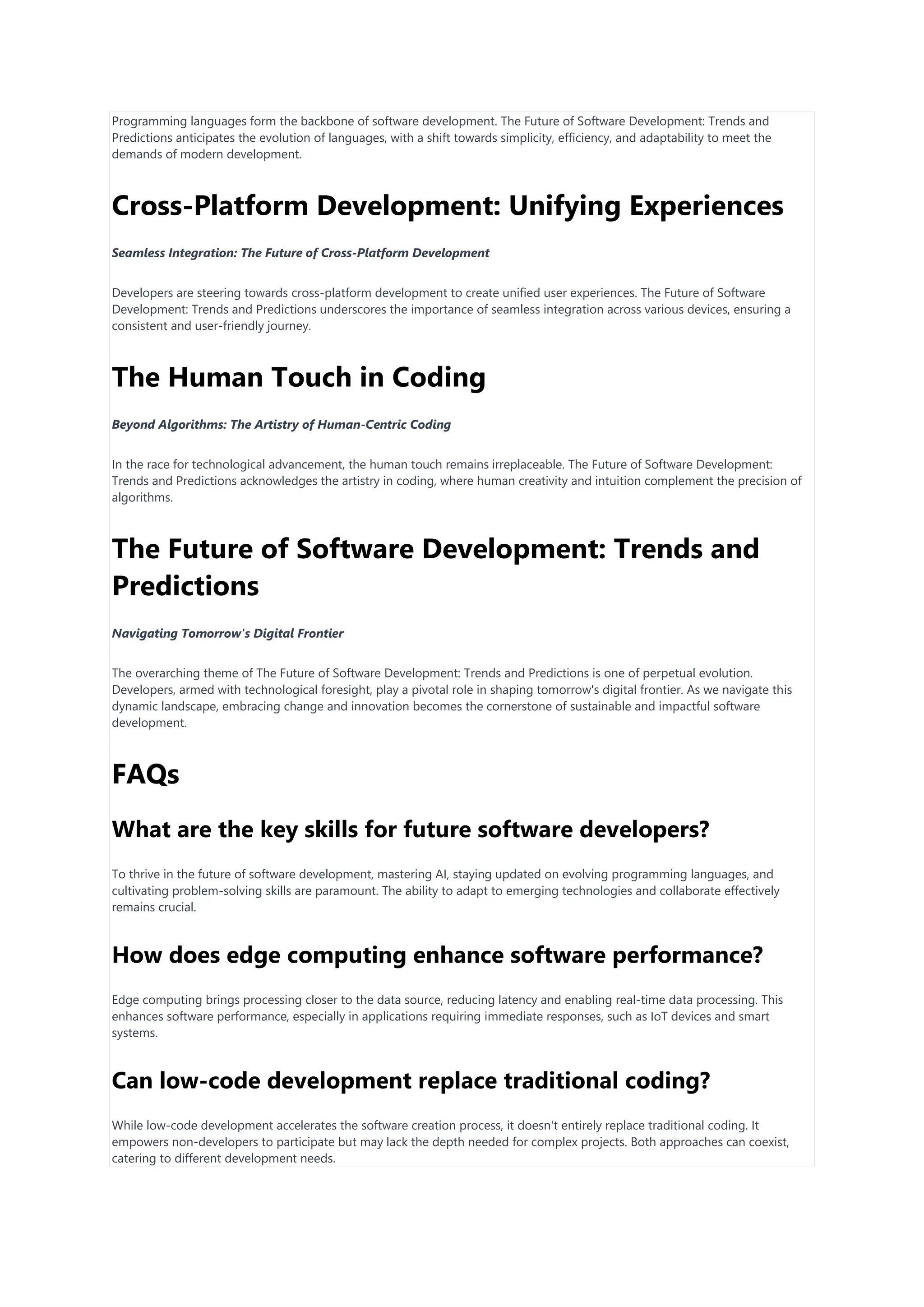 Programming languages form the backbone of software development. The Future of Software Development: Trends and
Predictions anticipates the evolution of languages, with a shift towards simplicity, efficiency, and adaptability to meet the
demands of modern development.
Cross-Platform Development: Unifying Experiences
Seamless Integration: The Future of Cross-Platform Development
Developers are steering towards cross-platform development to create unified user experiences. The Future of Software
Development: Trends and Predictions underscores the importance of seamless integration across various devices, ensuring a
consistent and user-friendly journey.
The Human Touch in Coding
Beyond Algorithms: The Artistry of Human-Centric Coding
In the race for technological advancement, the human touch remains irreplaceable. The Future of Software Development:
Trends and Predictions acknowledges the artistry in coding, where human creativity and intuition complement the precision of
algorithms.
The Future of Software Development: Trends and
Predictions
Navigating Tomorrow's Digital Frontier
The overarching theme of The Future of Software Development: Trends and Predictions is one of perpetual evolution.
Developers, armed with technological foresight, play a pivotal role in shaping tomorrow's digital frontier. As we navigate this
dynamic landscape, embracing change and innovation becomes the cornerstone of sustainable and impactful software
development.
FAQs
What are the key skills for future software developers?
To thrive in the future of software development, mastering AI, staying updated on evolving programming languages, and
cultivating problem-solving skills are paramount. The ability to adapt to emerging technologies and collaborate effectively
remains crucial.
How does edge computing enhance software performance?
Edge computing brings processing closer to the data source, reducing latency and enabling real-time data processing. This
enhances software performance, especially in applications requiring immediate responses, such as IoT devices and smart
systems.
Can low-code development replace traditional coding?
While low-code development accelerates the software creation process, it doesn't entirely replace traditional coding. It
empowers non-developers to participate but may lack the depth needed for complex projects. Both approaches can coexist,
catering to different development needs.
 