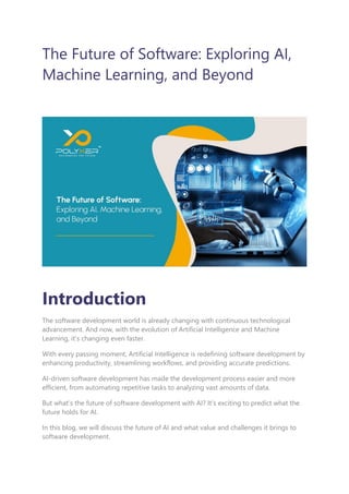 The Future of Software: Exploring AI,
Machine Learning, and Beyond
Introduction
The software development world is already changing with continuous technological
advancement. And now, with the evolution of Artificial Intelligence and Machine
Learning, it’s changing even faster.
With every passing moment, Artificial Intelligence is redefining software development by
enhancing productivity, streamlining workflows, and providing accurate predictions.
AI-driven software development has made the development process easier and more
efficient, from automating repetitive tasks to analyzing vast amounts of data.
But what’s the future of software development with AI? It’s exciting to predict what the
future holds for AI.
In this blog, we will discuss the future of AI and what value and challenges it brings to
software development.
 