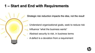 1 – Start and End with Requirements

            Strategic risk reduction impacts the idea, not the result


            •   Understand organizational goals, seek to reduce risk
            •   Influence “what the business wants”
            •   Abstract security to risk, in business terms
            •   A defect is a deviation from a requirement
 