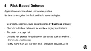 4 – Risk-Based Defense
Application use-cases have unique risk profiles.
It’s time to recognize this fact, and build sane strategies.


•   Segregate, segment, build security zones by business criticality
•   Short-term tactical defenses for weakest legacy applications
•   Fix, defer or accept risk.
•   Develop risk profiles for application use-cases such as mobile…
    –   Encrypt data, virtualize usage

•   Fortify more than just the front-end – including services, APIs
 