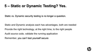 5 – Static or Dynamic Testing? Yes.

Static vs. Dynamic security testing is no longer a question.


Static and Dynamic analysis each has advantages, both are needed
Provide the right technology, at the right time, to the right people
Audit source code, validate the running application
Remember, you can’t test yourself secure
 