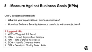8 – Measure Against Business Goals (KPIs)

Only 2 questions are relevant:
1.   What are your organizational, business objectives?
2.   How does Software Security Assurance contribute to those objectives?


5 Suggested KPIs:
1. WRT – Weighted Risk Trend
2. DRW – Defect Remediation Window
3. RDR – Rate of Defect Recurrence
4. SCM – Specific Coverage Metric
5. SQR – Security to Quality Defect Ratio
 