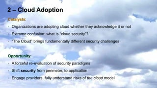 2 – Cloud Adoption
Catalysts:
•   Organizations are adopting cloud whether they acknowledge it or not
•   Extreme confusion: what is “cloud security”?
•   “The Cloud” brings fundamentally different security challenges


Opportunity:
•   A forceful re-evaluation of security paradigms
•   Shift security from perimeter, to application
•   Engage providers, fully understand risks of the cloud model
 
