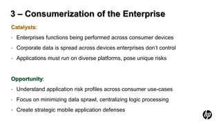 3 – Consumerization of the Enterprise
Catalysts:
•   Enterprises functions being performed across consumer devices
•   Corporate data is spread across devices enterprises don’t control
•   Applications must run on diverse platforms, pose unique risks


Opportunity:
•   Understand application risk profiles across consumer use-cases
•   Focus on minimizing data sprawl, centralizing logic processing
•   Create strategic mobile application defenses
 
