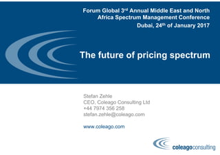 The future of pricing spectrum
Stefan Zehle
CEO, Coleago Consulting Ltd
+44 7974 356 258
stefan.zehle@coleago.com
www.coleago.com
Forum Global 3rd Annual Middle East and North
Africa Spectrum Management Conference
Dubai, 24th of January 2017
 