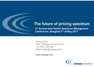 The future of pricing spectrum
Stefan Zehle
CEO, Coleago Consulting Ltd
+44 7974 356 258
stefan.zehle@coleago.com
www.coleago.com
3rd Annual Asia Pacific Spectrum Management
Conference, Bangkok 3rd of May 2017
 