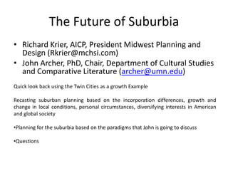 The Future of Suburbia Richard Krier, AICP, President Midwest Planning and Design (Rkrier@mchsi.com) John Archer, PhD, Chair, Department of Cultural Studies and Comparative Literature (archer@umn.edu) Quick look back using the Twin Cities as a growth Example Recasting suburban planning based on the incorporation differences, growth and change in local conditions, personal circumstances, diversifying interests in American and global society ,[object Object]