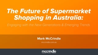 The Future of Supermarket 
Shopping in Australia: 
Engaging with the New Generations & Emerging Trends 
Mark McCrindle 
mccrindle.com.au 
 