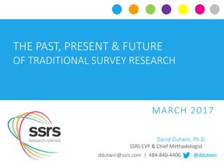CLICK TO EDIT MASTER TITLE STYLE
THE PAST, PRESENT & FUTURE
OF TRADITIONAL SURVEY RESEARCH
MARCH 2017
ddutwin@ssrs.com | 484-840-4406 | @ddutwin
David Dutwin, Ph.D.
SSRS EVP & Chief Methodologist
 