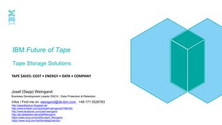 IBM Future of Tape
Tape Storage Solutions
TAPE $AVES: COST • ENERGY • DATA • COMPANY
Josef (Sepp) Weingand
Business Development Leader DACH – Data Protection & Retention
Infos / Find me on: weingand@de.ibm.com, +49 171 5526783
http://sepp4backup.blogspot.de/
http://www.linkedin.com/pub/josef-weingand/2/788/300
http://www.facebook.com/josef.weingand
http://de.slideshare.net/JosefWeingand
https://www.xing.com/profile/Josef_Weingand
https://www.xing.com/net/ibmdataprotection
 