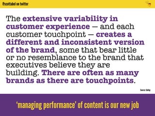 @scottabel on twitter 
The extensive variability in 
customer experience — and each 
customer touchpoint — creates a 
different and inconsistent version 
of the brand, some that bear little 
or no resemblance to the brand that 
executives believe they are 
building. There are often as many 
brands as there are touchpoints. 
‘managing performance’ of content is our new job 
Source: Gallup 
 