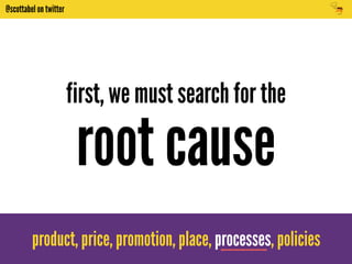 @scottabel on twitter 
first, we must search for the 
root cause 
product, price, promotion, place, processes, policies 
 