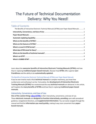 The Future of Technical Documentation
Delivery: Why You Need!
Table of Contents
The Benefits of Interactive Electronic Technical Manuals (IETMs) over Paper-Based Manuals..........1
Interactivity, Convenience, and Ease of Use: ......................................................................................1
Paper-Based Manuals: ........................................................................................................................2
Automatic Updating Capability:..........................................................................................................2
What are the benefits of IETMs?.........................................................................................................3
What are the features of IETMs? ........................................................................................................3
What is a Level 4 IETM format?...........................................................................................................3
What does IETM stand for Navy?........................................................................................................3
What are the benefits of technical manuals?......................................................................................4
What is an IETP? .................................................................................................................................4
What is S1000D IETM? ........................................................................................................................4
Learn about the awesome benefits of Interactive Electronic Training Manuals (IETMs) and how
they’re replacing traditional paper-based manuals. Discover how IETMs offer superior user-
friendliness and the ability to be automatically updated.
The Benefits of Interactive Electronic Technical Manuals (IETMs) over Paper-Based Manuals
If you’ve ever tried to read a thick technical manual on complex machinery, you know how
cumbersome and confusing it can be. Fortunately, the development of Interactive Electronic
Training Manuals (IETMs) has revolutionized the way technical manuals are delivered. In this article,
we’ll explore the many benefits of IETMs and how they’re replacing traditional paper-based
manuals.
Interactivity, Convenience, and Ease of Use:
One of the coolest things about IETMs is their interactivity, convenience, and ease of use.
These electronic manuals are designed to function interactively, providing users with procedural
guidance, navigational directions, and supplemental information. You can easily navigate through the
manual and find the information you need quickly, making it way more convenient than paper-
based manuals.
 