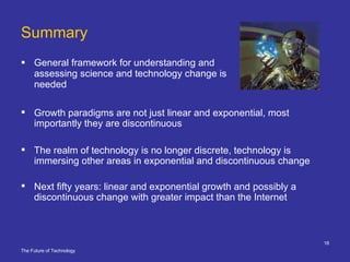 Summary General framework for understanding and assessing science and technology change is needed Growth paradigms are not just linear and exponential, most importantly they are discontinuous The realm of technology is no longer discrete, technology is immersing other areas in exponential and discontinuous change Next fifty years: linear and exponential growth and possibly a discontinuous change with greater impact than the Internet 