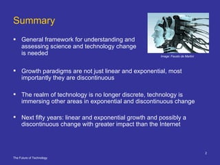 Summary General framework for understanding and assessing science and technology change is needed Growth paradigms are not just linear and exponential, most importantly they are discontinuous The realm of technology is no longer discrete, technology is immersing other areas in exponential and discontinuous change Next fifty years: linear and exponential growth and possibly a discontinuous change with greater impact than the Internet Image: Fausto de Martini  
