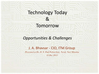 Technology Today
&
Tomorrow
Opportunities & Challenges
J. A. Bhavsar - CIO, ITM Group
Presented at Dr. D. Y. Patil Polytechnic, Nerul, Navi Mumbai
16 Dec 2013

 