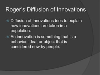 Roger’s Diffusion of Innovations
 Diffusion of Innovations tries to explain
  how innovations are taken in a
  population.
 An innovation is something that is a
  behavior, idea, or object that is
  considered new by people.
 