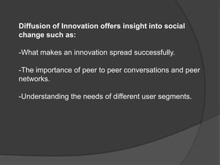 Diffusion of Innovation offers insight into social
change such as:

-What makes an innovation spread successfully.

-The importance of peer to peer conversations and peer
networks.

-Understanding the needs of different user segments.
 