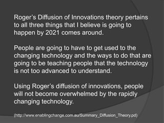 Roger’s Diffusion of Innovations theory pertains
to all three things that I believe is going to
happen by 2021 comes around.

People are going to have to get used to the
changing technology and the ways to do that are
going to be teaching people that the technology
is not too advanced to understand.

Using Roger’s diffusion of innovations, people
will not become overwhelmed by the rapidly
changing technology.

(http://www.enablingchange.com.au/Summary_Diffusion_Theory.pd)
 