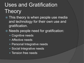 Uses and Gratification
Theory
 This theory is when people use media
  and technology for their own use and
  gratification.
 Needs people need for gratification:
     Cognitive needs
     Affective needs
     Personal Integrative needs
     Social Integrative needs
     Tension free needs
 