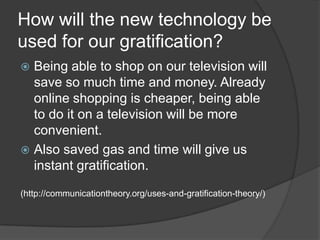 How will the new technology be
used for our gratification?
 Being able to shop on our television will
  save so much time and money. Already
  online shopping is cheaper, being able
  to do it on a television will be more
  convenient.
 Also saved gas and time will give us
  instant gratification.
(http://communicationtheory.org/uses-and-gratification-theory/)
 
