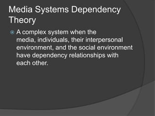 Media Systems Dependency
Theory
   A complex system when the
    media, individuals, their interpersonal
    environment, and the social environment
    have dependency relationships with
    each other.
 