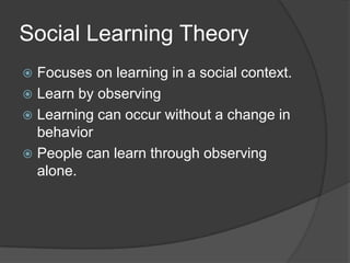 Social Learning Theory
 Focuses on learning in a social context.
 Learn by observing
 Learning can occur without a change in
  behavior
 People can learn through observing
  alone.
 