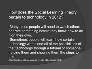 How does the Social Learning Theory
pertain to technology in 2012?

-Many times people will need to watch others
operate something before they know how to do
it on their own.
-Sometimes people will learn how certain
technology works and all of the possibilities of
that technology through a tutorial or someone
helping them and showing them the steps to
take.
(http://teachnet.edb.utexas.edu/~Lynda_abbot/Social.html)
 