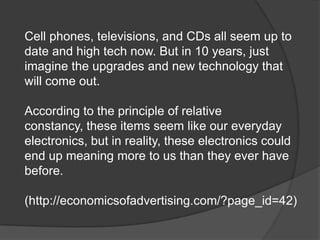 Cell phones, televisions, and CDs all seem up to
date and high tech now. But in 10 years, just
imagine the upgrades and new technology that
will come out.

According to the principle of relative
constancy, these items seem like our everyday
electronics, but in reality, these electronics could
end up meaning more to us than they ever have
before.

(http://economicsofadvertising.com/?page_id=42)
 