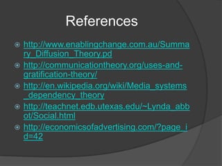 References
   http://www.enablingchange.com.au/Summa
    ry_Diffusion_Theory.pd
   http://communicationtheory.org/uses-and-
    gratification-theory/
   http://en.wikipedia.org/wiki/Media_systems
    _dependency_theory
   http://teachnet.edb.utexas.edu/~Lynda_abb
    ot/Social.html
   http://economicsofadvertising.com/?page_i
    d=42
 