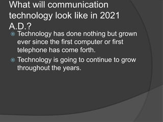 What will communication
technology look like in 2021
A.D.?
 Technology has done nothing but grown
  ever since the first computer or first
  telephone has come forth.
 Technology is going to continue to grow
  throughout the years.
 